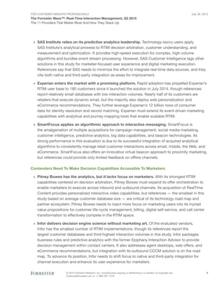 For Customer Insights Professionals
The Forrester Wave™: Real-Time Interaction Management, Q3 2015
The 11 Providers That Matter Most And How They Stack Up
July 29, 2015
© 2015 Forrester Research, Inc. Unauthorized copying or distributing is a violation of copyright law.
Citations@forrester.com or +1 866-367-7378
9
›› SAS Institute relies on its predictive analytics leadership. Technology-savvy users apply
SAS Institute’s analytical prowess to RTIM decision arbitration, customer understanding, and
measurement and optimization. It provides high-speed execution for complex, high-volume
algorithms and bundles event stream processing. However, SAS Customer Intelligence lags other
solutions in this study for marketer-focused user experience and digital marketing execution.
References say that SAS needs to minimize the effort to integrate real-time data sources, and they
cite both native and third-party integration as areas for improvement.
›› Experian enters the market with a promising platform. Rapid adoption has propelled Experian’s
RTIM user base to 180 customers since it launched the solution in July 2014, though references
report relatively small databases with low interaction volumes. Nearly half of its customers are
retailers that execute dynamic email, but the majority also deploy web personalization and
eCommerce recommendations. They further leverage Experian’s 12 billion rows of consumer
data for identity resolution and record matching. Experian must extend its event-driven marketing
capabilities with analytical and journey mapping tools that enable scalable RTIM.
›› SmartFocus applies an algorithmic approach to interactive messaging. SmartFocus is
the amalgamation of multiple acquisitions for campaign management, social media marketing,
customer intelligence, predictive analytics, big data capabilities, and beacon technologies. Its
strong performance in this evaluation is due to its successful integration of acquired analytical
algorithms to consistently manage retail customer interactions across email, mobile, the Web, and
eCommerce. SmartFocus also offers an innovative virtual beacon approach to proximity marketing,
but references could provide only limited feedback on offline channels.
Contenders Need To Make Decision Capabilities Accessible To Marketers
›› Pitney Bowes has the analytics, but it lacks focus on marketers. With its strongest RTIM
capabilities centered on decision arbitration, Pitney Bowes must expand its offer orchestration to
enable marketers to execute across inbound and outbound channels. Its acquisition of RealTime
Content provides personalized interactive video capabilities, but references — the smallest in this
study based on average customer database size — are critical of its technology road map and
partner ecosystem. Pitney Bowes needs to inject more focus on marketing users into its myriad
value propositions for customer life-cycle management, billing, digital self-service, and call center
transformation to effectively compete in the RTIM space.
›› Infor delivers decision engine science without marketing art. Of the evaluated vendors,
Infor has the smallest number of RTIM implementations, though its references report the
largest customer databases and third highest interaction volumes in this study. Infor packages
business rules and predictive analytics with the former Epiphany Interaction Advisor to provide
decision management within contact centers. It also addresses agent desktops, web offers, and
eCommerce recommendations, but integration with its outbound CCCM solution is on the road
map. To advance its position, Infor needs to shift focus to native and third-party integration for
channel execution and enhance its user experience for marketers.
 