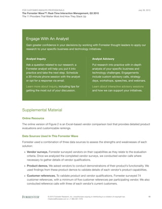 For Customer Insights Professionals
The Forrester Wave™: Real-Time Interaction Management, Q3 2015
The 11 Providers That Matter Most And How They Stack Up
July 29, 2015
© 2015 Forrester Research, Inc. Unauthorized copying or distributing is a violation of copyright law.
Citations@forrester.com or +1 866-367-7378
10
Supplemental Material
Online Resource
The online version of Figure 2 is an Excel-based vendor comparison tool that provides detailed product
evaluations and customizable rankings.
Data Sources Used In This Forrester Wave
Forrester used a combination of three data sources to assess the strengths and weaknesses of each
solution:
›› Vendor surveys. Forrester surveyed vendors on their capabilities as they relate to the evaluation
criteria. Once we analyzed the completed vendor surveys, we conducted vendor calls where
necessary to gather details of vendor qualifications.
›› Product demos. We asked vendors to conduct demonstrations of their product’s functionality. We
used findings from these product demos to validate details of each vendor’s product capabilities.
›› Customer references. To validate product and vendor qualifications, Forrester surveyed 74
customer references, with a minimum of five customer references per participating vendor. We also
conducted reference calls with three of each vendor’s current customers.
Engage With An Analyst
Gain greater confidence in your decisions by working with Forrester thought leaders to apply our
research to your specific business and technology initiatives.
Analyst Inquiry
Ask a question related to our research; a
Forrester analyst will help you put it into
practice and take the next step. Schedule
a 30-minute phone session with the analyst
or opt for a response via email.
Learn more about inquiry, including tips for
getting the most out of your discussion.
Analyst Advisory
Put research into practice with in-depth
analysis of your specific business and
technology challenges. Engagements
include custom advisory calls, strategy
days, workshops, speeches, and webinars.
Learn about interactive advisory sessions
and how we can support your initiatives.
 