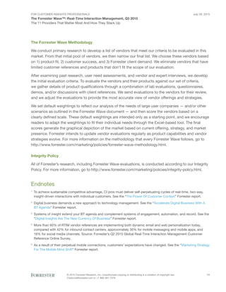 For Customer Insights Professionals
The Forrester Wave™: Real-Time Interaction Management, Q3 2015
The 11 Providers That Matter Most And How They Stack Up
July 29, 2015
© 2015 Forrester Research, Inc. Unauthorized copying or distributing is a violation of copyright law.
Citations@forrester.com or +1 866-367-7378
11
The Forrester Wave Methodology
We conduct primary research to develop a list of vendors that meet our criteria to be evaluated in this
market. From that initial pool of vendors, we then narrow our final list. We choose these vendors based
on 1) product fit, 2) customer success, and 3) Forrester client demand. We eliminate vendors that have
limited customer references and products that don’t fit the scope of our evaluation.
After examining past research, user need assessments, and vendor and expert interviews, we develop
the initial evaluation criteria. To evaluate the vendors and their products against our set of criteria,
we gather details of product qualifications through a combination of lab evaluations, questionnaires,
demos, and/or discussions with client references. We send evaluations to the vendors for their review,
and we adjust the evaluations to provide the most accurate view of vendor offerings and strategies.
We set default weightings to reflect our analysis of the needs of large user companies — and/or other
scenarios as outlined in the Forrester Wave document — and then score the vendors based on a
clearly defined scale. These default weightings are intended only as a starting point, and we encourage
readers to adapt the weightings to fit their individual needs through the Excel-based tool. The final
scores generate the graphical depiction of the market based on current offering, strategy, and market
presence. Forrester intends to update vendor evaluations regularly as product capabilities and vendor
strategies evolve. For more information on the methodology that every Forrester Wave follows, go to
http://www.forrester.com/marketing/policies/forrester-wave-methodology.html.
Integrity Policy
All of Forrester’s research, including Forrester Wave evaluations, is conducted according to our Integrity
Policy. For more information, go to http://www.forrester.com/marketing/policies/integrity-policy.html.
Endnotes
1
	To achieve sustainable competitive advantage, CI pros must deliver self-perpetuating cycles of real-time, two-way,
insight-driven interactions with individual customers. See the “The Power Of Customer Context” Forrester report.
2
	 Digital business demands a new approach to technology management. See the “Accelerate Digital Business With A
BT Agenda” Forrester report.
3
	Systems of insight extend your BT agenda and complement systems of engagement, automation, and record. See the
“Digital Insights Are The New Currency Of Business” Forrester report.
4
	More than 60% of RTIM vendor references are implementing both dynamic email and web personalization today,
compared with 42% for inbound contact centers, approximately 30% for mobile messaging and mobile apps, and
16% for social media channels. Source: Forrester’s Q2 2015 Global Real-Time Interaction Management Customer
Reference Online Survey.
5
	As a result of their perpetual mobile connections, customers’ expectations have changed. See the “Marketing Strategy
For The Mobile Mind Shift” Forrester report.
 