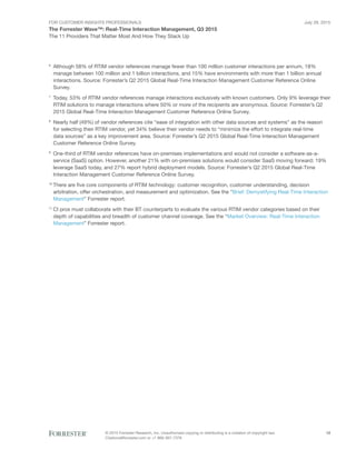 For Customer Insights Professionals
The Forrester Wave™: Real-Time Interaction Management, Q3 2015
The 11 Providers That Matter Most And How They Stack Up
July 29, 2015
© 2015 Forrester Research, Inc. Unauthorized copying or distributing is a violation of copyright law.
Citations@forrester.com or +1 866-367-7378
12
6
	Although 58% of RTIM vendor references manage fewer than 100 million customer interactions per annum, 18%
manage between 100 million and 1 billion interactions, and 15% have environments with more than 1 billion annual
interactions. Source: Forrester’s Q2 2015 Global Real-Time Interaction Management Customer Reference Online
Survey.
7
	Today, 53% of RTIM vendor references manage interactions exclusively with known customers. Only 9% leverage their
RTIM solutions to manage interactions where 50% or more of the recipients are anonymous. Source: Forrester’s Q2
2015 Global Real-Time Interaction Management Customer Reference Online Survey.
8
	Nearly half (49%) of vendor references cite “ease of integration with other data sources and systems” as the reason
for selecting their RTIM vendor, yet 34% believe their vendor needs to “minimize the effort to integrate real-time
data sources” as a key improvement area. Source: Forrester’s Q2 2015 Global Real-Time Interaction Management
Customer Reference Online Survey.
9
	One-third of RTIM vendor references have on-premises implementations and would not consider a software-as-a-
service (SaaS) option. However, another 21% with on-premises solutions would consider SaaS moving forward; 19%
leverage SaaS today, and 27% report hybrid deployment models. Source: Forrester’s Q2 2015 Global Real-Time
Interaction Management Customer Reference Online Survey.
10
	There are five core components of RTIM technology: customer recognition, customer understanding, decision
arbitration, offer orchestration, and measurement and optimization. See the “Brief: Demystifying Real-Time Interaction
Management” Forrester report.
11
	CI pros must collaborate with their BT counterparts to evaluate the various RTIM vendor categories based on their
depth of capabilities and breadth of customer channel coverage. See the “Market Overview: Real-Time Interaction
Management” Forrester report.
 