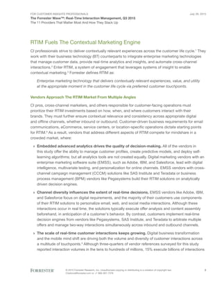 For Customer Insights Professionals
The Forrester Wave™: Real-Time Interaction Management, Q3 2015
The 11 Providers That Matter Most And How They Stack Up
July 29, 2015
© 2015 Forrester Research, Inc. Unauthorized copying or distributing is a violation of copyright law.
Citations@forrester.com or +1 866-367-7378
2
RTIM Fuels The Contextual Marketing Engine
CI professionals strive to deliver contextually relevant experiences across the customer life cycle.1
They
work with their business technology (BT) counterparts to integrate enterprise marketing technologies
that manage customer data, provide real-time analytics and insights, and automate cross-channel
interactions.2
Enter RTIM, a system of engagement that leverages systems of insight to enable
contextual marketing.3
Forrester defines RTIM as:
Enterprise marketing technology that delivers contextually relevant experiences, value, and utility
at the appropriate moment in the customer life cycle via preferred customer touchpoints.
Vendors Approach The RTIM Market From Multiple Angles
CI pros, cross-channel marketers, and others responsible for customer-facing operations must
prioritize their RTIM investments based on how, when, and where customers interact with their
brands. They must further ensure contextual relevance and consistency across appropriate digital
and offline channels, whether inbound or outbound. Customer-driven business requirements for email
communications, eCommerce, service centers, or location-specific operations dictate starting points
for RTIM.4
As a result, vendors that address different aspects of RTIM compete for mindshare in a
crowded market, where:
›› Embedded advanced analytics drives the quality of decision-making. All of the vendors in
this study offer the ability to manage customer profiles, create predictive models, and deploy self-
learning algorithms; but all analytics tools are not created equally. Digital marketing vendors with an
enterprise marketing software suite (EMSS), such as Adobe, IBM, and Salesforce, lead with digital
intelligence, multivariate testing, and personalization for online channels. EMSS vendors with cross-
channel campaign management (CCCM) solutions like SAS Institute and Teradata or business
process management (BPM) vendors like Pegasystems build their RTIM solutions on analytically
driven decision engines.
›› Channel diversity influences the extent of real-time decisions. EMSS vendors like Adobe, IBM,
and Salesforce focus on digital requirements, and the majority of their customers use components
of their RTIM solutions to personalize email, web, and social media interactions. Although these
interactions occur in real time, the solutions typically execute offer analysis and content assembly
beforehand, in anticipation of a customer’s behavior. By contrast, customers implement real-time
decision engines from vendors like Pegasystems, SAS Institute, and Teradata to arbitrate multiple
offers and manage two-way interactions simultaneously across inbound and outbound channels.
›› The scale of real-time customer interactions keeps growing. Digital business transformation
and the mobile mind shift are driving both the volume and diversity of customer interactions across
a multitude of touchpoints.5
Although three-quarters of vendor references surveyed for this study
reported interaction volumes in the tens to hundreds of millions, 15% execute billions of interactions
 