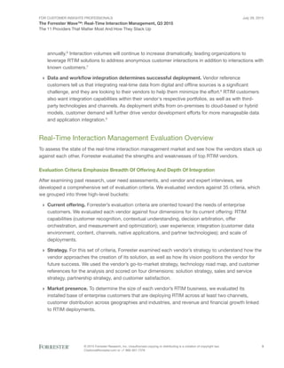 For Customer Insights Professionals
The Forrester Wave™: Real-Time Interaction Management, Q3 2015
The 11 Providers That Matter Most And How They Stack Up
July 29, 2015
© 2015 Forrester Research, Inc. Unauthorized copying or distributing is a violation of copyright law.
Citations@forrester.com or +1 866-367-7378
3
annually.6
Interaction volumes will continue to increase dramatically, leading organizations to
leverage RTIM solutions to address anonymous customer interactions in addition to interactions with
known customers.7
›› Data and workflow integration determines successful deployment. Vendor reference
customers tell us that integrating real-time data from digital and offline sources is a significant
challenge, and they are looking to their vendors to help them minimize the effort.8
RTIM customers
also want integration capabilities within their vendor’s respective portfolios, as well as with third-
party technologies and channels. As deployment shifts from on-premises to cloud-based or hybrid
models, customer demand will further drive vendor development efforts for more manageable data
and application integration.9
Real-Time Interaction Management Evaluation Overview
To assess the state of the real-time interaction management market and see how the vendors stack up
against each other, Forrester evaluated the strengths and weaknesses of top RTIM vendors.
Evaluation Criteria Emphasize Breadth Of Offering And Depth Of Integration
After examining past research, user need assessments, and vendor and expert interviews, we
developed a comprehensive set of evaluation criteria. We evaluated vendors against 35 criteria, which
we grouped into three high-level buckets:
›› Current offering. Forrester’s evaluation criteria are oriented toward the needs of enterprise
customers. We evaluated each vendor against four dimensions for its current offering: RTIM
capabilities (customer recognition, contextual understanding, decision arbitration, offer
orchestration, and measurement and optimization); user experience; integration (customer data
environment, content, channels, native applications, and partner technologies); and scale of
deployments.
›› Strategy. For this set of criteria, Forrester examined each vendor’s strategy to understand how the
vendor approaches the creation of its solution, as well as how its vision positions the vendor for
future success. We used the vendor’s go-to-market strategy, technology road map, and customer
references for the analysis and scored on four dimensions: solution strategy, sales and service
strategy, partnership strategy, and customer satisfaction.
›› Market presence. To determine the size of each vendor’s RTIM business, we evaluated its
installed base of enterprise customers that are deploying RTIM across at least two channels,
customer distribution across geographies and industries, and revenue and financial growth linked
to RTIM deployments.
 