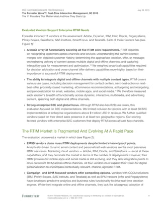 For Customer Insights Professionals
The Forrester Wave™: Real-Time Interaction Management, Q3 2015
The 11 Providers That Matter Most And How They Stack Up
July 29, 2015
© 2015 Forrester Research, Inc. Unauthorized copying or distributing is a violation of copyright law.
Citations@forrester.com or +1 866-367-7378
4
Evaluated Vendors Support Enterprise RTIM Needs
Forrester included 11 vendors in the assessment: Adobe, Experian, IBM, Infor, Oracle, Pegasystems,
Pitney Bowes, Salesforce, SAS Institute, SmartFocus, and Teradata. Each of these vendors has (see
Figure 1):
›› A broad array of functionality covering all five RTIM core requirements. RTIM depends
on recognizing customers across channels and devices; understanding the current context
merged with detailed customer history; determining the appropriate decision, offer, or message;
orchestrating delivery of content across multiple digital and offline channels; and capturing
interaction data for measurement and optimization.10
We weighted analytical capabilities required
for decision arbitration and cross-channel offer delivery capabilities more highly, based on their
importance to successful RTIM deployments.
›› The ability to integrate digital and offline channels with multiple content types. RTIM covers
various use cases, including decision management for contact centers, next-best-action or next-
best-offer, proximity-based marketing, eCommerce recommendations, ad targeting and retargeting,
and personalization for email, websites, mobile apps, and social media.11
We therefore measured
each solution’s breadth of functionality across dynamic, interactive, multimedia, and advertising
content, spanning both digital and offline channels.
›› Strong enterprise B2C and global focus. Although RTIM also has B2B use cases, this
evaluation focused on B2C implementations. We limited inclusion to vendors with at least 50 B2C
implementations at enterprise organizations above $1 billion USD in revenue. We further qualified
vendors based on their direct sales presence in at least two geographic regions. Our scoring
favored vendors with enterprise B2C customers that deploy RTIM across at least two channels.
The RTIM Market Is Fragmented And Evolving At A Rapid Pace
The evaluation uncovered a market in which (see Figure 2):
›› EMSS vendors claim mass RTIM deployments despite limited channel proof points.
Analytically driven dynamic email content and personalized web sessions are the most pervasive
RTIM use cases. Marketing cloud vendors — Adobe, IBM, Oracle, and Salesforce — excel at these
capabilities, and they dominate the market in terms of the number of deployments. However, their
RTIM prowess for mobile apps and social media is still evolving, and they lack integration points to
drive consistent RTIM across offline channels. All four vendors must expand their vision for digital
personalization to encompass contextually relevant, channel-agnostic RTIM.
›› Campaign- and BPM-focused vendors offer compelling options. Vendors with CCCM solutions
(IBM, Pitney Bowes, SAS Institute, and Teradata) as well as BPM vendors (Infor and Pegasystems)
have developed predictive analytics and business rules functionality to drive real-time decision
engines. While they integrate online and offline channels, they lack the widespread adoption of
 