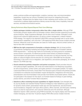 For Customer Insights Professionals
The Forrester Wave™: Real-Time Interaction Management, Q3 2015
The 11 Providers That Matter Most And How They Stack Up
July 29, 2015
© 2015 Forrester Research, Inc. Unauthorized copying or distributing is a violation of copyright law.
Citations@forrester.com or +1 866-367-7378
8
praise customer profiles and segmentation, analytics, business rules, and recommendation
capabilities, though they are critical of Teradata’s track record for integrating third-party
technologies. Teradata lacks the digital chops of other marketing cloud vendors, but it has made
investments to address digital experience delivery across the retail, travel, hospitality, financial
services, and telecommunications sectors.
Strong Performers Must Expand Beyond Their Core Offerings
›› Adobe packages modular components rather than offer a single solution. Although RTIM
functionality primarily resides within its Campaign module, Adobe provides supporting functionality
across Analytics, Target, Experience Manager, and its other cloud modules. Strengths in both
inbound and outbound digital execution, as well as content management, underpin Adobe’s
RTIM strategy. The majority of its reported 5,000 RTIM customers leverage web or social media
personalization capabilities, with more than 1,200 deploying RTIM offers across multiple channels.
However, references could not articulate use cases for mobile apps, inbound contact centers, or
face-to-face offer orchestration.
›› IBM has the right components to formulate a cohesive strategy. With its broad portfolio
of (sometimes overlapping) marketing technologies, IBM addresses all of Forrester’s defined
RTIM requirements — receiving high marks for functionality, but losing points for consistency
across solution components. Its references provide mixed reviews on predictive analytics,
recommendation and optimization functionality, and execution via inbound channels, but they
agree on outbound digital channel execution as a strong point. While IBM has the requisite
technology, it has work to do on integration, user experience, and solution packaging, all of which
feature in its RTIM road map.
›› Oracle extends its portfolio integration and partner ecosystem. Oracle provides inbound
and outbound digital capabilities, with email and mobile based on the Responsys acquisition,
as well as eCommerce, contact center, and loyalty solutions in its broader portfolio. For highly
customized RTIM environments, Oracle Real-Time Decisions (part of Oracle’s BI portfolio) provides
a workbench for enterprise recommendation engine development. Integrations with third-party
personalization and recommendation tools provide more flexible cloud-based options. Oracle did
not participate in the research for this report, so Forrester based its findings on past briefings,
product demos, and other Forrester Wave evaluations.
›› Salesforce offers marketing-focused capabilities for digital channels. Core strengths like
its Journey Builder and marketer-friendly Predictive Intelligence make Salesforce a good choice
for dynamic email content, personalized mobile app and web experiences, and eCommerce
recommendations. Integration with back-office systems, offline channels, and third-party marketing
tools is an area for improvement, and customer references echo this sentiment. Although
Salesforce reports 7,000 customers using RTIM functionality, the majority deploy real-time email or
mobile messaging, and less than 10 percent deploy RTIM offers across multiple channels.
 