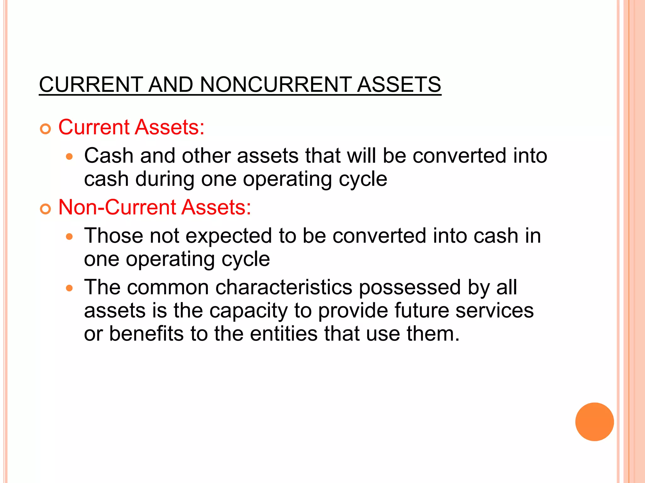 CURRENT AND NONCURRENT ASSETS
 Current Assets:
 Cash and other assets that will be converted into
cash during one operating cycle
 Non-Current Assets:
 Those not expected to be converted into cash in
one operating cycle
 The common characteristics possessed by all
assets is the capacity to provide future services
or benefits to the entities that use them.
 