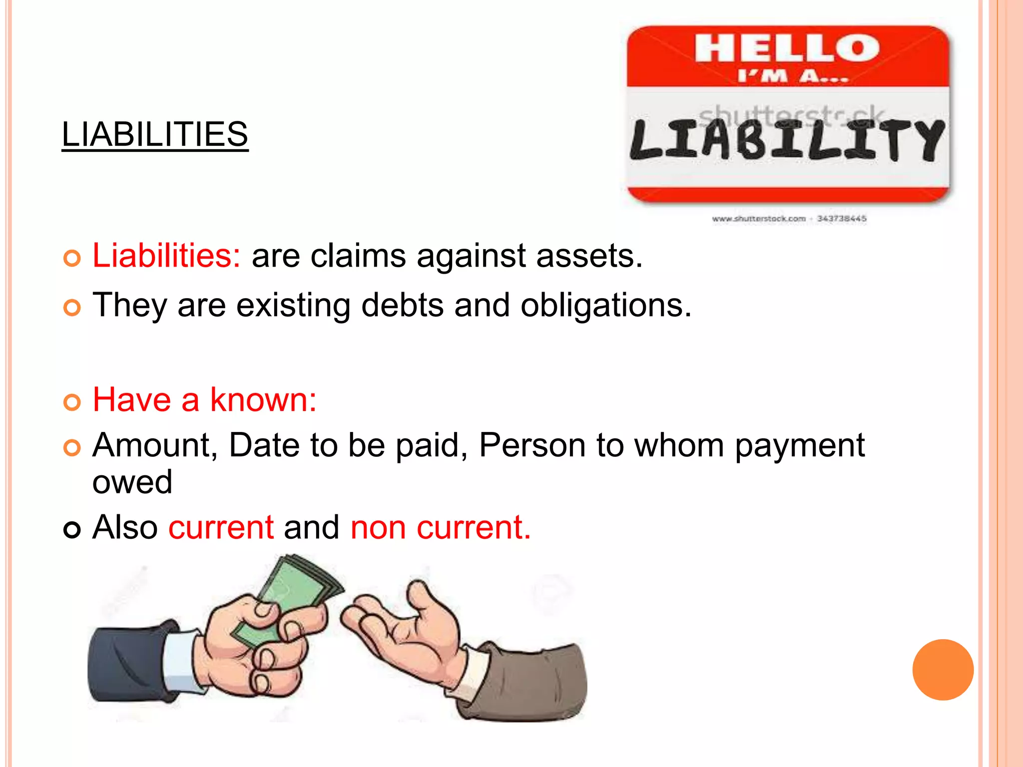 LIABILITIES
 Liabilities: are claims against assets.
 They are existing debts and obligations.
 Have a known:
 Amount, Date to be paid, Person to whom payment
owed
 Also current and non current.
 