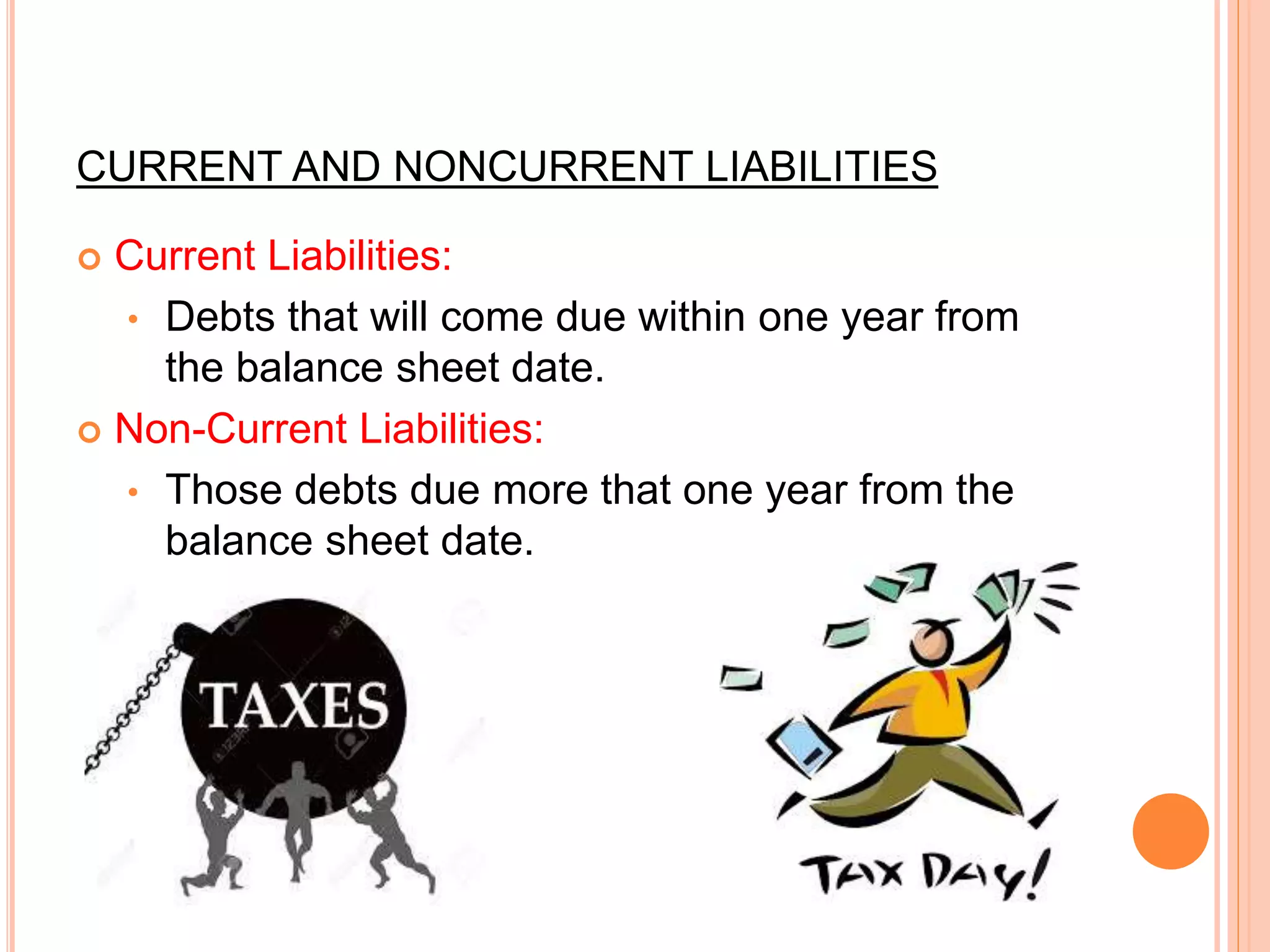 CURRENT AND NONCURRENT LIABILITIES
 Current Liabilities:
• Debts that will come due within one year from
the balance sheet date.
 Non-Current Liabilities:
• Those debts due more that one year from the
balance sheet date.
 