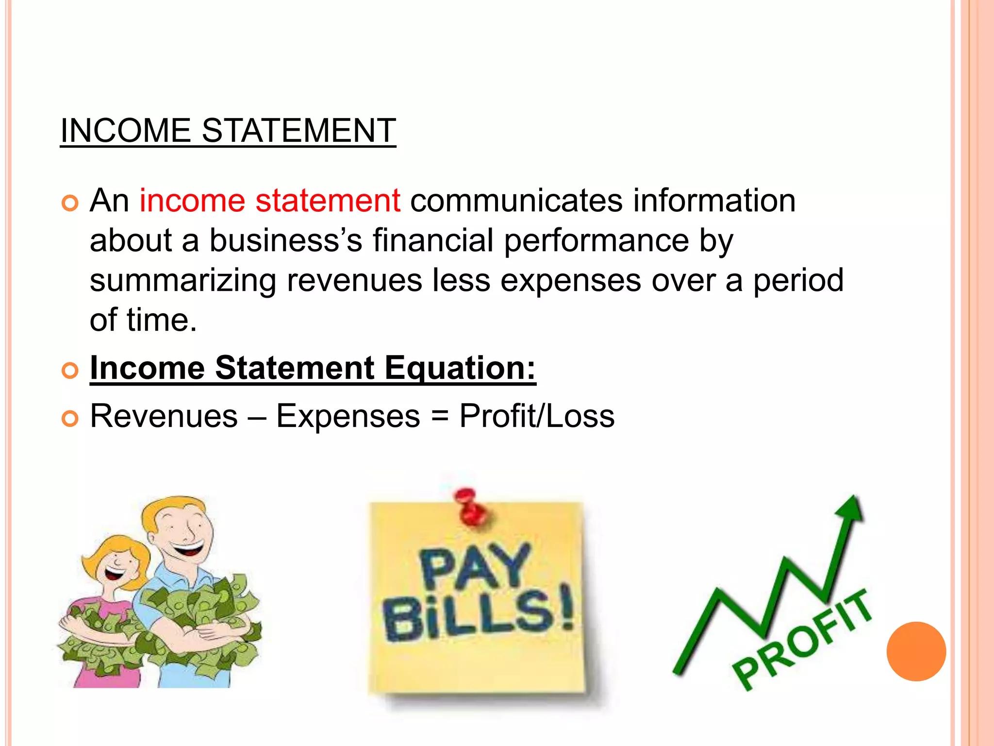 INCOME STATEMENT
 An income statement communicates information
about a business’s financial performance by
summarizing revenues less expenses over a period
of time.
 Income Statement Equation:
 Revenues – Expenses = Profit/Loss
 