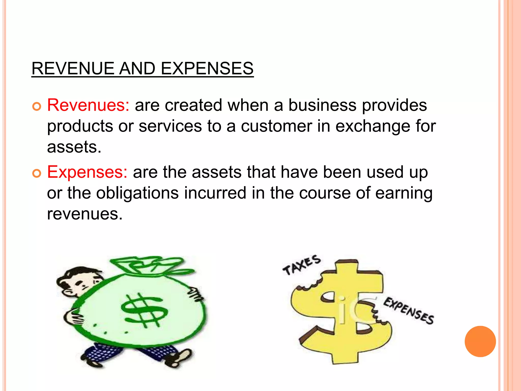 REVENUE AND EXPENSES
 Revenues: are created when a business provides
products or services to a customer in exchange for
assets.
 Expenses: are the assets that have been used up
or the obligations incurred in the course of earning
revenues.
 