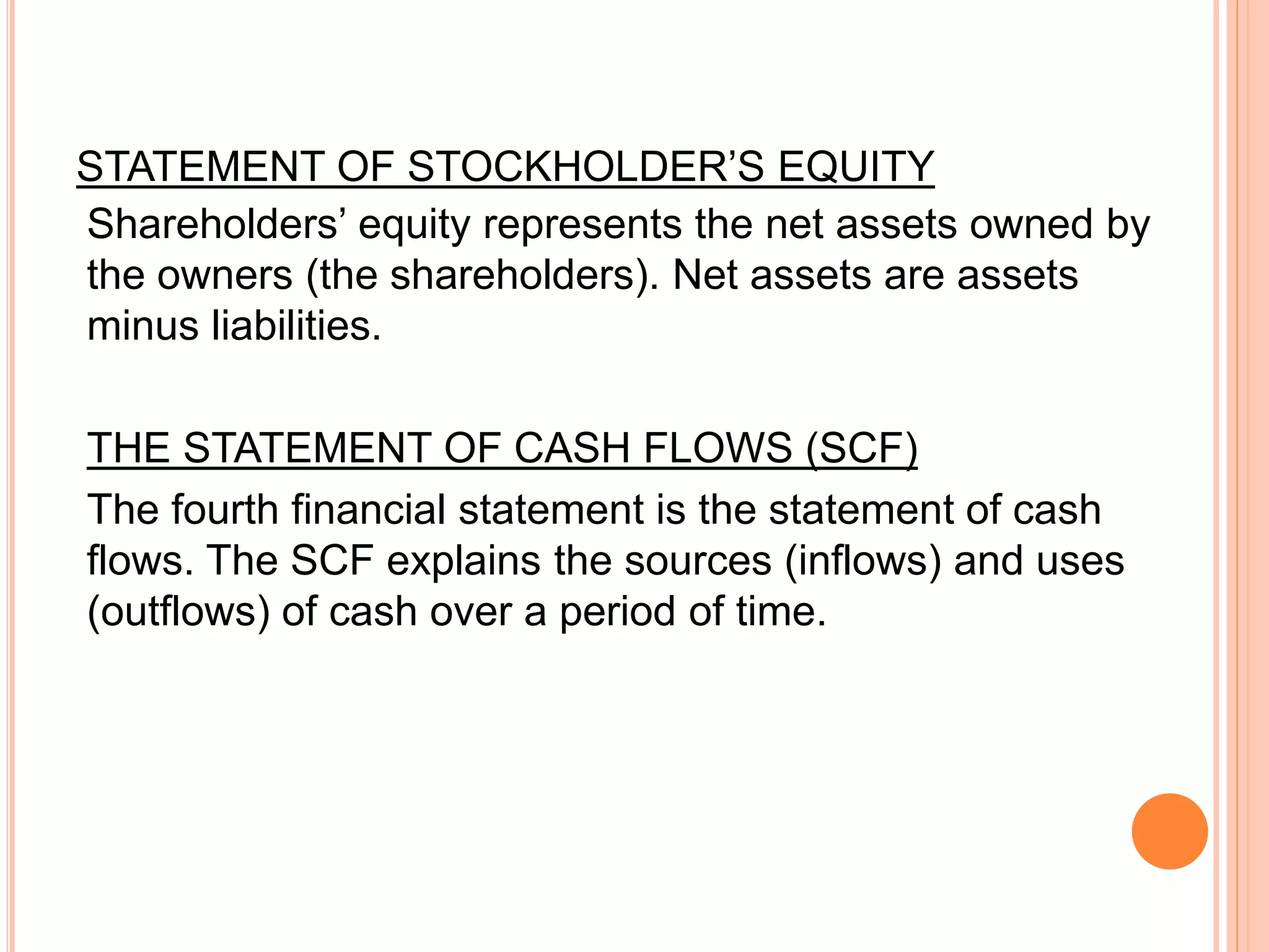 STATEMENT OF STOCKHOLDER’S EQUITY
Shareholders’ equity represents the net assets owned by
the owners (the shareholders). Net assets are assets
minus liabilities.
THE STATEMENT OF CASH FLOWS (SCF)
The fourth financial statement is the statement of cash
flows. The SCF explains the sources (inflows) and uses
(outflows) of cash over a period of time.
 