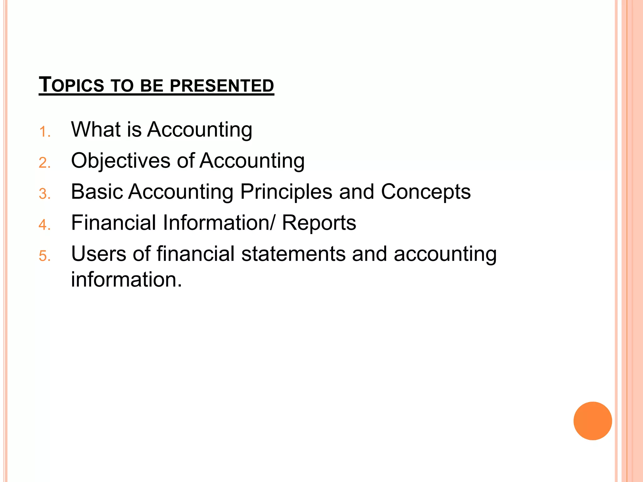 TOPICS TO BE PRESENTED
1. What is Accounting
2. Objectives of Accounting
3. Basic Accounting Principles and Concepts
4. Financial Information/ Reports
5. Users of financial statements and accounting
information.
 