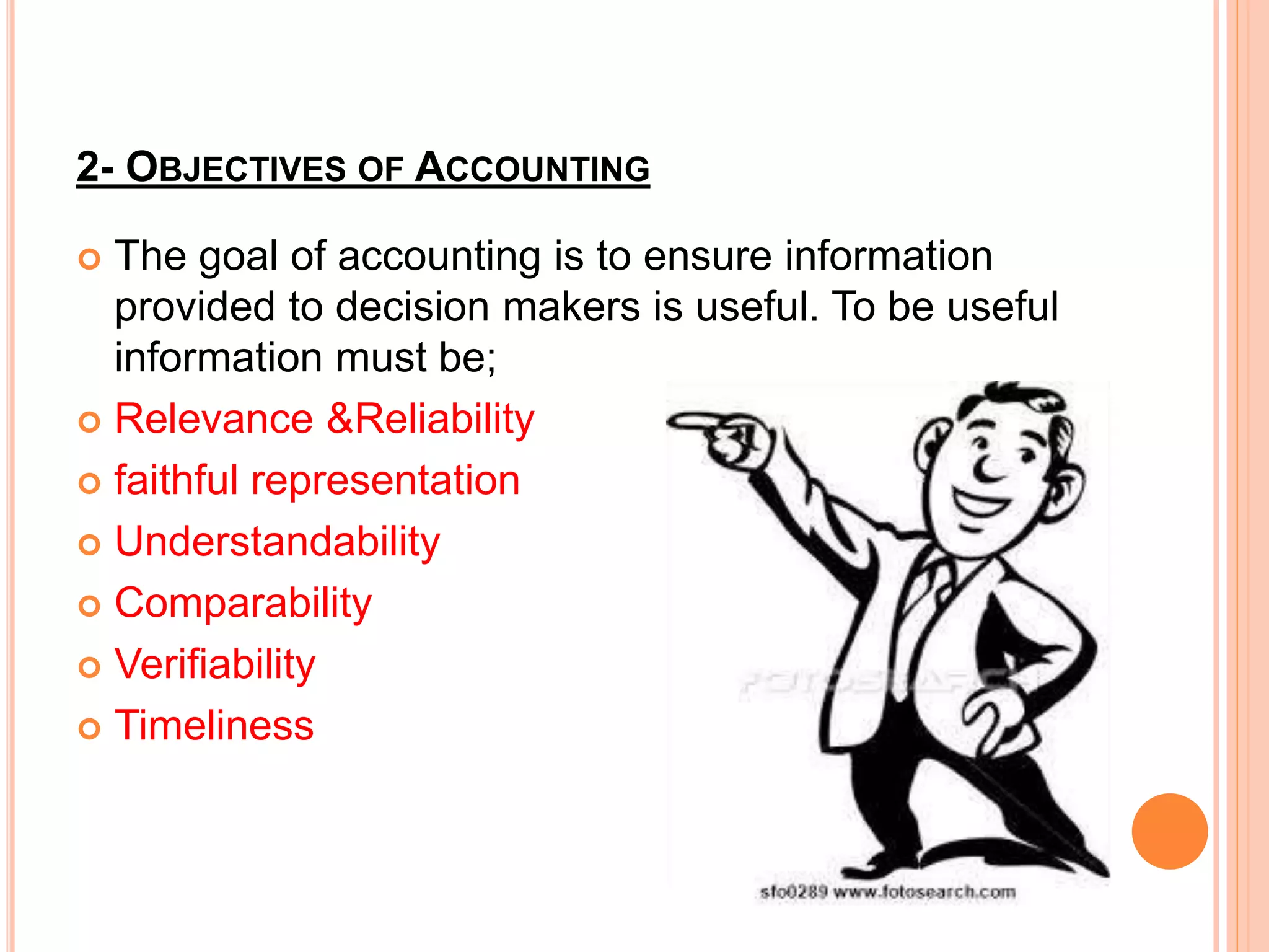 2- OBJECTIVES OF ACCOUNTING
 The goal of accounting is to ensure information
provided to decision makers is useful. To be useful
information must be;
 Relevance &Reliability
 faithful representation
 Understandability
 Comparability
 Verifiability
 Timeliness
 