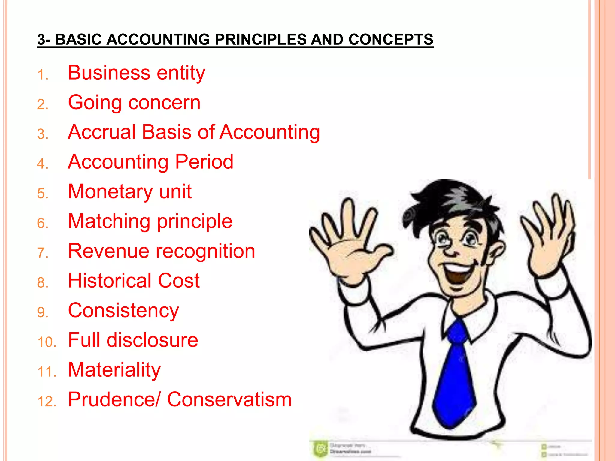 3- BASIC ACCOUNTING PRINCIPLES AND CONCEPTS
1. Business entity
2. Going concern
3. Accrual Basis of Accounting
4. Accounting Period
5. Monetary unit
6. Matching principle
7. Revenue recognition
8. Historical Cost
9. Consistency
10. Full disclosure
11. Materiality
12. Prudence/ Conservatism
 