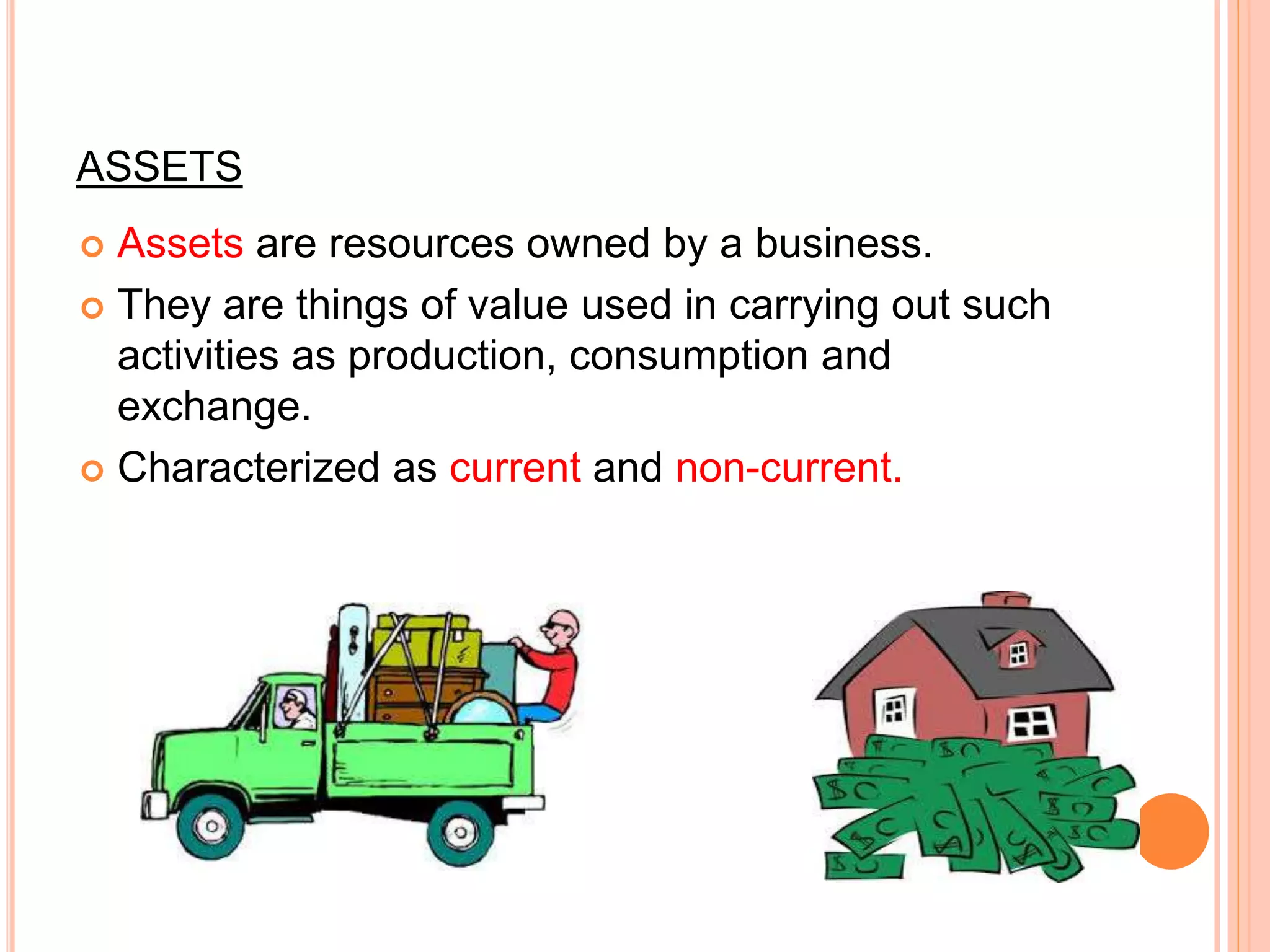 ASSETS
 Assets are resources owned by a business.
 They are things of value used in carrying out such
activities as production, consumption and
exchange.
 Characterized as current and non-current.
 