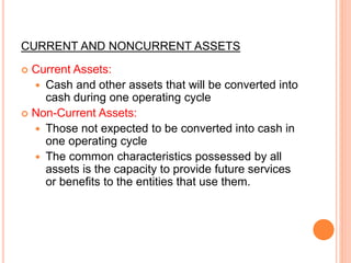 CURRENT AND NONCURRENT ASSETS
 Current Assets:
 Cash and other assets that will be converted into
cash during one operating cycle
 Non-Current Assets:
 Those not expected to be converted into cash in
one operating cycle
 The common characteristics possessed by all
assets is the capacity to provide future services
or benefits to the entities that use them.
 