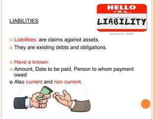 LIABILITIES
 Liabilities: are claims against assets.
 They are existing debts and obligations.
 Have a known:
 Amount, Date to be paid, Person to whom payment
owed
 Also current and non current.
 