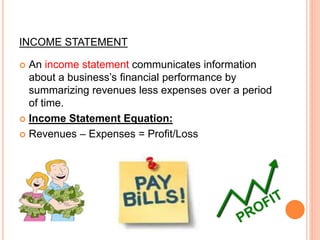 INCOME STATEMENT
 An income statement communicates information
about a business’s financial performance by
summarizing revenues less expenses over a period
of time.
 Income Statement Equation:
 Revenues – Expenses = Profit/Loss
 