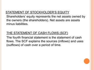 STATEMENT OF STOCKHOLDER’S EQUITY
Shareholders’ equity represents the net assets owned by
the owners (the shareholders). Net assets are assets
minus liabilities.
THE STATEMENT OF CASH FLOWS (SCF)
The fourth financial statement is the statement of cash
flows. The SCF explains the sources (inflows) and uses
(outflows) of cash over a period of time.
 
