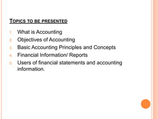 TOPICS TO BE PRESENTED
1. What is Accounting
2. Objectives of Accounting
3. Basic Accounting Principles and Concepts
4. Financial Information/ Reports
5. Users of financial statements and accounting
information.
 