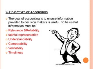 2- OBJECTIVES OF ACCOUNTING
 The goal of accounting is to ensure information
provided to decision makers is useful. To be useful
information must be;
 Relevance &Reliability
 faithful representation
 Understandability
 Comparability
 Verifiability
 Timeliness
 