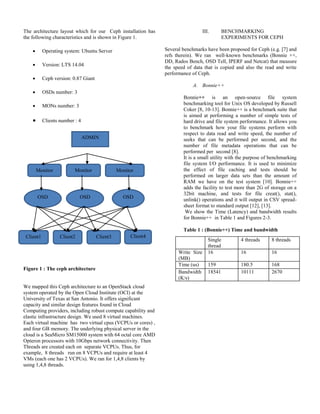 The architecture layout which for our Ceph installation has
the following characteristics and is shown in Figure 1.
 Operating system: Ubuntu Server
 Version: LTS 14.04
 Ceph version: 0.87 Giant
 OSDs number: 3
 MONs number: 3
 Clients number : 4
Figure 1 : The ceph architecture
We mapped this Ceph architecture to an OpenStack cloud
system operated by the Open Cloud Institute (OCI) at the
University of Texas at San Antonio. It offers significant
capacity and similar design features found in Cloud
Computing providers, including robust compute capability and
elastic infrastructure design. We used 8 virtual machines.
Each virtual machine has two virtual cpus (VCPUs or cores) ,
and four GB memory. The underlying physical server in the
cloud is a SeaMicro SM15000 system with 64 octal core AMD
Opteron processors with 10Gbps network connectivity. Then
Threads are created each on separate VCPUs. Thus, for
example, 8 threads run on 8 VCPUs and require at least 4
VMs (each one has 2 VCPUs). We ran for 1,4,8 clients by
using 1,4,8 threads.
III. BENCHMARKING
EXPERIMENTS FOR CEPH
Several benchmarks have been proposed for Ceph (e.g. [7] and
refs therein). We ran well-known benchmarks (Bonnie ++,
DD, Rados Bench, OSD Tell, IPERF and Netcat) that measure
the speed of data that is copied and also the read and write
performance of Ceph.
A. Bonnie++
Bonnie++ is an open-source file system
benchmarking tool for Unix OS developed by Russell
Coker [8, 10-13]. Bonnie++ is a benchmark suite that
is aimed at performing a number of simple tests of
hard drive and file system performance. It allows you
to benchmark how your file systems perform with
respect to data read and write speed, the number of
seeks that can be performed per second, and the
number of file metadata operations that can be
performed per second [8].
It is a small utility with the purpose of benchmarking
file system I/O performance. It is used to minimize
the effect of file caching and tests should be
performed on larger data sets than the amount of
RAM we have on the test system [10]. Bonnie++
adds the facility to test more than 2G of storage on a
32bit machine, and tests for file creat(), stat(),
unlink() operations and it will output in CSV spread-
sheet format to standard output [12], [13].
We show the Time (Latency) and bandwidth results
for Bonnie++ in Table 1 and Figures 2-3.
Table 1 : (Bonnie++) Time and bandwidth
Single
thread
4 threads 8 threads
Write Size
(MB)
16 16 16
Time (us) 159 180.5 168
Bandwidth
(K/s)
18541 10111 2670
ADMIN
Monitor Monitor Monitor
OSD OSD OSD
Client1 Client2 Client3 Client4
 