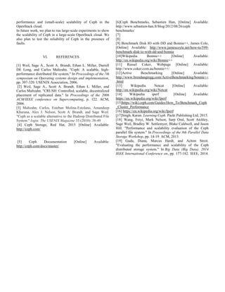 performance and (small-scale) scalability of Ceph in the
OpenStack cloud.
In future work, we plan to run large-scale experiments to show
the scalability of Ceph in a large-scale OpenStack cloud. We
also plan to test the reliability of Ceph in the presence of
faults.
VI. REFERENCES
[1] Weil, Sage A., Scott A. Brandt, Ethan L. Miller, Darrell
DE Long, and Carlos Maltzahn. "Ceph: A scalable, high-
performance distributed file system." In Proceedings of the 7th
symposium on Operating systems design and implementation,
pp. 307-320. USENIX Association, 2006.
[2] Weil, Sage A., Scott A. Brandt, Ethan L. Miller, and
Carlos Maltzahn. "CRUSH: Controlled, scalable, decentralized
placement of replicated data." In Proceedings of the 2006
ACM/IEEE conference on Supercomputing, p. 122. ACM,
2006.
[3] Maltzahn, Carlos, Esteban Molina-Estolano, Amandeep
Khurana, Alex J. Nelson, Scott A. Brandt, and Sage Weil.
"Ceph as a scalable alternative to the Hadoop Distributed File
System." login: The USENIX Magazine 35 (2010): 38-49
[4] Ceph Storage, Red Hat, 2015 [Online] Available:
http://ceph.com/
[5] Ceph Documentation [Online] Available:
http://ceph.com/docs/master/
[6]Ceph Benchmarks, Sebastien Han, [Online] Available:
http://www.sebastien-han.fr/blog/2012/08/26/ceph
benchmarks/
[7]
[8]
[9] Benchmark Disk IO with DD and Bonnie++, James Cole,
[Online] Available: http://www.jamescoyle.net/how-to/599-
benchmark-disk-io-with-dd-and-bonnie
[10]Wikipedia Bonnie++ [Online] Available:
http://en.wikipedia.org/wiki/Bonnie++
[11] Russel Coker, Webpage [Online] Available:
http://www.coker.com.au/bonnie++/
[12]Active Benchmarking [Online] Available:
http://www.brendangregg.com/ActiveBenchmarking/bonnie++
.html
[13] Wikipedia Netcat [Online] Available:
http://en.wikipedia.org/wiki/Netcat
[14] Wikipedia iperf [Online] Available:
https://en.wikipedia.org/wiki/Iperf
[15]https://wiki.ceph.com/Guides/How_To/Benchmark_Ceph
_Cluster_Performance
[16] https://en.wikipedia.org/wiki/Iperf
[17]Singh, Karan. Learning Ceph. Packt Publishing Ltd, 2015.
[18] Wang, Feiyi, Mark Nelson, Sarp Oral, Scott Atchley,
Sage Weil, Bradley W. Settlemyer, Blake Caldwell, and Jason
Hill. "Performance and scalability evaluation of the Ceph
parallel file system." In Proceedings of the 8th Parallel Data
Storage Workshop, pp. 14-19. ACM, 2013.
[19] Gudu, Diana, Marcus Hardt, and Achim Streit.
"Evaluating the performance and scalability of the Ceph
distributed storage system." In Big Data (Big Data), 2014
IEEE International Conference on, pp. 177-182. IEEE, 2014.
 