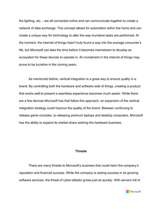 the lighting, etc. - are all connected online and can communicate together to create a
network of data exchange. This concept allows for automation within the home and can
create a unique way for technology to alter the way mundane tasks are performed. At
the moment, the internet of things hasn't truly found a way into the average consumer’s
life, but Microsoft can take the time before it becomes mainstream to develop an
ecosystem for these devices to operate in. An investment in the internet of things may
prove to be lucrative in the coming years.	
	
As mentioned before, vertical integration is a great way to ensure quality in a
brand. By controlling both the hardware and software side of things, creating a product
that works well to present a seamless experience becomes much easier. While there
are a few devices Microsoft has that follow this approach, an expansion of the vertical
integration strategy could improve the quality of the brand. Between continuing to
release game consoles, to releasing premium laptops and desktop computers, Microsoft
has the ability to expand its market share wishing the hardware business.	
	
	
	
Threats	
	
There are many threats to Microsoft’s business that could harm the company’s
reputation and financial success. While the company is seeing success in its growing
software services, the threat of cyber-attacks grows just as quickly. With servers full of
 