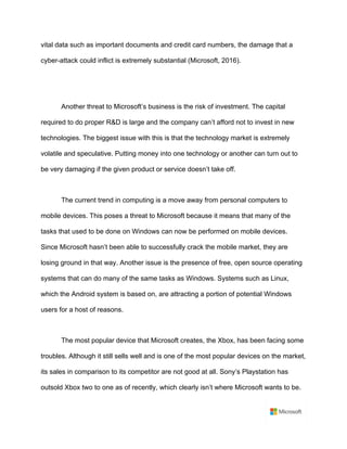 vital data such as important documents and credit card numbers, the damage that a
cyber-attack could inflict is extremely substantial (Microsoft, 2016).	
	
	
Another threat to Microsoft’s business is the risk of investment. The capital
required to do proper R&D is large and the company can’t afford not to invest in new
technologies. The biggest issue with this is that the technology market is extremely
volatile and speculative. Putting money into one technology or another can turn out to
be very damaging if the given product or service doesn’t take off.	
	
The current trend in computing is a move away from personal computers to
mobile devices. This poses a threat to Microsoft because it means that many of the
tasks that used to be done on Windows can now be performed on mobile devices.
Since Microsoft hasn’t been able to successfully crack the mobile market, they are
losing ground in that way. Another issue is the presence of free, open source operating
systems that can do many of the same tasks as Windows. Systems such as Linux,
which the Android system is based on, are attracting a portion of potential Windows
users for a host of reasons.	
	
The most popular device that Microsoft creates, the Xbox, has been facing some
troubles. Although it still sells well and is one of the most popular devices on the market,
its sales in comparison to its competitor are not good at all. Sony’s Playstation has
outsold Xbox two to one as of recently, which clearly isn’t where Microsoft wants to be.
 