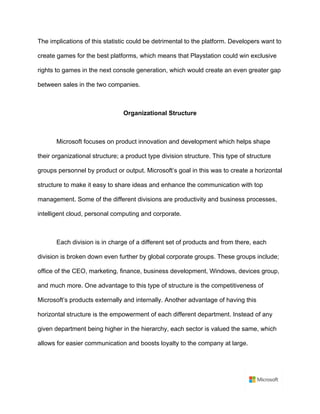 The implications of this statistic could be detrimental to the platform. Developers want to
create games for the best platforms, which means that Playstation could win exclusive
rights to games in the next console generation, which would create an even greater gap
between sales in the two companies.	
	
Organizational Structure	
	
Microsoft focuses on product innovation and development which helps shape
their organizational structure; a product type division structure. This type of structure
groups personnel by product or output. Microsoft’s goal in this was to create a horizontal
structure to make it easy to share ideas and enhance the communication with top
management. Some of the different divisions are productivity and business processes,
intelligent cloud, personal computing and corporate.	
	
Each division is in charge of a different set of products and from there, each
division is broken down even further by global corporate groups. These groups include;
office of the CEO, marketing, finance, business development, Windows, devices group,
and much more. One advantage to this type of structure is the competitiveness of
Microsoft’s products externally and internally. Another advantage of having this
horizontal structure is the empowerment of each different department. Instead of any
given department being higher in the hierarchy, each sector is valued the same, which
allows for easier communication and boosts loyalty to the company at large.	
	
 