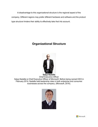 A disadvantage to this organizational structure is the regional aspect of the
company. Different regions may prefer different hardware and software and the product
type structure hinders their ability to effectively take that into account.	
	
	
	
	
Organizational Structure	
	
	
Satya Nadella	
Chief Executive Officer	
Satya Nadella is Chief Executive Officer of Microsoft. Before being named CEO in
February 2014, Nadella held leadership roles in both enterprise and consumer
businesses across the company. (Microsoft, 2016).	
	
	
 