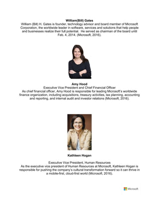 William(Bill) Gates	
William (Bill) H. Gates is founder, technology advisor and board member of Microsoft
Corporation, the worldwide leader in software, services and solutions that help people
and businesses realize their full potential. He served as chairman of the board until
Feb. 4, 2014. (Microsoft, 2016).	
	
	
Amy Hood	
Executive Vice President and Chief Financial Officer	
As chief financial officer, Amy Hood is responsible for leading Microsoft’s worldwide
finance organization, including acquisitions, treasury activities, tax planning, accounting
and reporting, and internal audit and investor relations (Microsoft, 2016).	
	
	
	
Kathleen Hogan	
Executive Vice President, Human Resources	
As the executive vice president of Human Resources at Microsoft, Kathleen Hogan is
responsible for pushing the company’s cultural transformation forward so it can thrive in
a mobile-first, cloud-first world (Microsoft, 2016).	
	
 