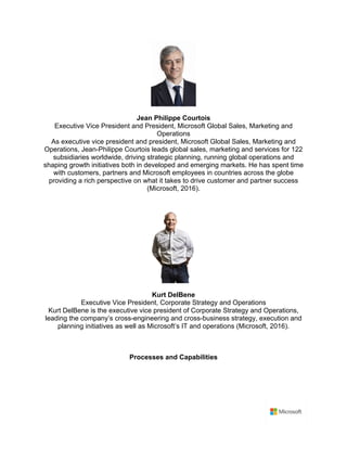 Jean Philippe Courtois	
Executive Vice President and President, Microsoft Global Sales, Marketing and
Operations	
As executive vice president and president, Microsoft Global Sales, Marketing and
Operations, Jean-Philippe Courtois leads global sales, marketing and services for 122
subsidiaries worldwide, driving strategic planning, running global operations and
shaping growth initiatives both in developed and emerging markets. He has spent time
with customers, partners and Microsoft employees in countries across the globe
providing a rich perspective on what it takes to drive customer and partner success
(Microsoft, 2016).	
	
	
Kurt DelBene	
Executive Vice President, Corporate Strategy and Operations	
Kurt DelBene is the executive vice president of Corporate Strategy and Operations,
leading the company’s cross-engineering and cross-business strategy, execution and
planning initiatives as well as Microsoft’s IT and operations (Microsoft, 2016).
	
Processes and Capabilities	
	
 