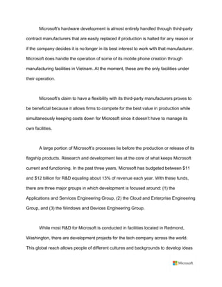 Microsoft’s hardware development is almost entirely handled through third-party
contract manufacturers that are easily replaced if production is halted for any reason or
if the company decides it is no longer in its best interest to work with that manufacturer.
Microsoft does handle the operation of some of its mobile phone creation through
manufacturing facilities in Vietnam. At the moment, these are the only facilities under
their operation.	
	
Microsoft’s claim to have a flexibility with its third-party manufacturers proves to
be beneficial because it allows firms to compete for the best value in production while
simultaneously keeping costs down for Microsoft since it doesn’t have to manage its
own facilities.	
	
A large portion of Microsoft’s processes lie before the production or release of its
flagship products. Research and development lies at the core of what keeps Microsoft
current and functioning. In the past three years, Microsoft has budgeted between $11
and $12 billion for R&D equaling about 13% of revenue each year. With these funds,
there are three major groups in which development is focused around: (1) the
Applications and Services Engineering Group, (2) the Cloud and Enterprise Engineering
Group, and (3) the Windows and Devices Engineering Group.	
	
While most R&D for Microsoft is conducted in facilities located in Redmond,
Washington, there are development projects for the tech company across the world.
This global reach allows people of different cultures and backgrounds to develop ideas
 
