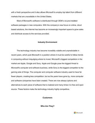 with a fresh perspective and it also allows Microsoft to employ top talent from different
markets that are unavailable in the United States. 	
Most of Microsoft’s software is distributed through OEM’s via pre-installed
software packages in new computers. With the company’s new focus on online, cloud
based solutions, the internet has become an increasingly important space to grow sales
and distribute access to the services provided.	
	
Industry Environment	
	
The technology industry has become incredibly volatile and unpredictable in
recent years, which puts Microsoft in a position where it must be careful to follow trends
in computing without misjudging where to invest. Microsoft’s biggest competitors in the
market are Apple, Google and Sony. Apple and Google pose the biggest threat to
Microsoft’s computer and software business, while Sony is the biggest competitor to the
gaming side of things. The computer and computer software industry used to have far
fewer players, creating less competition, but as the years have gone by, more computer
and software companies have been created. There are now always options and
alternatives to each piece of software that is realized and many times it is free and open
source. These factors make the technology industry highly competitive.	
	
Customers	
	
Who Are They?	
 