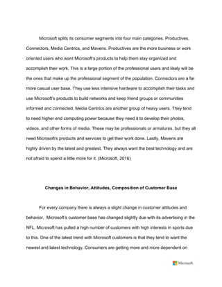Microsoft splits its consumer segments into four main categories. Productives,
Connectors, Media Centrics, and Mavens. Productives are the more business or work
oriented users who want Microsoft’s products to help them stay organized and
accomplish their work. This is a large portion of the professional users and likely will be
the ones that make up the professional segment of the population. Connectors are a far
more casual user base. They use less intensive hardware to accomplish their tasks and
use Microsoft’s products to build networks and keep friend groups or communities
informed and connected. Media Centrics are another group of heavy users. They tend
to need higher end computing power because they need it to develop their photos,
videos, and other forms of media. These may be professionals or armatures, but they all
need Microsoft’s products and services to get their work done. Lastly, Mavens are
highly driven by the latest and greatest. They always want the best technology and are
not afraid to spend a little more for it. (Microsoft, 2016)	
	
	
Changes in Behavior, Attitudes, Composition of Customer Base	
	
For every company there is always a slight change in customer attitudes and
behavior. Microsoft’s customer base has changed slightly due with its advertising in the
NFL. Microsoft has pulled a high number of customers with high interests in sports due
to this. One of the latest trend with Microsoft customers is that they tend to want the
newest and latest technology. Consumers are getting more and more dependent on
 