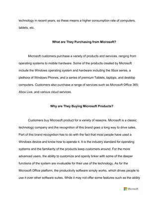 technology in recent years, so these means a higher consumption rate of computers,
tablets, etc. 	
	
What are They Purchasing from Microsoft?	
	
Microsoft customers purchase a variety of products and services, ranging from
operating systems to mobile hardware. Some of the products created by Microsoft
include the Windows operating system and hardware including the Xbox series, a
plethora of Windows Phones, and a series of premium Tablets, laptops, and desktop
computers. Customers also purchase a range of services such as Microsoft Office 365,
Xbox Live, and various cloud services. 	
	
Why are They Buying Microsoft Products?	
	
Customers buy Microsoft product for a variety of reasons. Microsoft is a classic
technology company and the recognition of this brand goes a long way to drive sales.
Part of this brand recognition has to do with the fact that most people have used a
Windows device and know how to operate it. It is the industry standard for operating
systems and the familiarity of the products keep customers around. For the more
advanced users, the ability to customize and openly tinker with some of the deeper
functions of the system are invaluable for their use of the technology. As for the
Microsoft Office platform, the productivity software simply works, which drives people to
use it over other software suites. While it may not offer some features such as the ability
 