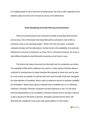 for multiple people to edit a document simultaneously, the suite is often regarded as the
highest quality and many don’t choose to use any of its alternatives.	
	
	
Order Qualifying and Order Winning Characteristics	
	
There are several reasons why customers consider buying Microsoft products
and services. One of the factors that make Microsoft a contender is that it offers a
functional, easy to use operating system. While it isn’t the only option, it certainly
competes strongly with the alternatives. Another factor is the availability of its products.
Whether the consumer is looking for an Xbox 720 or a Windows computer, the array of
retail different locations where Microsoft’s products can be found is vast. 	
	
The factors that make consumers buy Microsoft over its competitors are similar.
The capability of Microsoft’s software to be used on a wide variety of devices allows a
multitude of manufacturers to create hardware that appeals to those who want to save
as much money as possible, as well as those who want the best of the best. Alongside
the wide selection of hardware, there is also an extensive amount of software available
for the platform. Nearly every piece of software that is available can run on Windows
machines. Generally, Windows computers are less expensive to use. For the same
technical specifications as its competitors, Windows devices tend to cost less. Gaming
is also a big plus for Microsoft customers. Alongside consoles like the Xbox 720,
Microsoft also created the most used video game platform on the market. 	
 