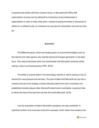 companies like Adobe with their Creative Cloud, or Microsoft with Office 365,
subscriptions services can be delivered to introductory level professionals or
organizations in order to keep costs down. Instead of paying hundreds or thousands of
dollars for a software suite, an individual can just pay the subscription and work as they
go.	
	
	
Economic	
	
The Millennial group, which has largely grown up around technologies such as
the internet and video games, has recently become the largest generation in the labor
force. This means that those which are most familiar with Microsoft’s products will be
seeing a raise in purchasing power (FRY, 2016).	
	
The ability to acquire talent in the technology industry is vital to staying on top of
demand for new products and services. The pool of talent that Microsoft can dip into is
massive and part of its strategy involves attracting talent from both universities and
established industry players alike. Microsoft’s talent pool is worldwide, meaning it tries
to attract the best of the best from all over the world (Microsoft, 2016).	
	
	
Like the acquisition of talent, Microsoft’s operations are also worldwide. A
significant portion of its revenues come from overseas, which means the company has
 