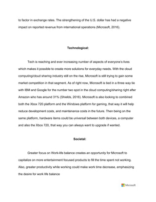 to factor in exchange rates. The strengthening of the U.S. dollar has had a negative
impact on reported revenue from international operations (Microsoft, 2016).	
	
	
Technological:	
	
Tech is reaching and ever increasing number of aspects of everyone’s lives
which makes it possible to create more solutions for everyday needs. With the cloud
computing/cloud sharing industry still on the rise, Microsoft is still trying to gain some
market competition in that segment. As of right now, Microsoft is tied in a three way tie
with IBM and Google for the number two spot in the cloud computing/sharing right after
Amazon who has around 31% (Shields, 2016). Microsoft is also looking to combined
both the Xbox 720 platform and the Windows platform for gaming, that way it will help
reduce development costs, and maintenance costs in the future. Then being on the
same platform, hardware items could be universal between both devices, a computer
and also the Xbox 720, that way you can always want to upgrade if wanted.	
	
Societal: 	
	
Greater focus on Work-life balance creates an opportunity for Microsoft to
capitalize on more entertainment focused products to fill the time spent not working.
Also, greater productivity while working could make work time decrease, emphasizing
the desire for work life balance	
 