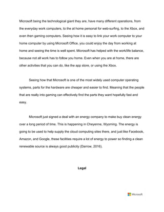 Microsoft being the technological giant they are, have many different operations, from
the everyday work computers, to the at home personal for web-surfing, to the Xbox, and
even then gaming computers. Seeing how it is easy to link your work computer to your
home computer by using Microsoft Office, you could enjoy the day from working at
home and seeing the time is well spent. Microsoft has helped with the work/life balance,
because not all work has to follow you home. Even when you are at home, there are
other activities that you can do, like the app store, or using the Xbox. 	
	
Seeing how that Microsoft is one of the most widely used computer operating
systems, parts for the hardware are cheaper and easier to find. Meaning that the people
that are really into gaming can effectively find the parts they want hopefully fast and
easy.	
	
Microsoft just signed a deal with an energy company to make buy clean energy
over a long period of time. This is happening in Cheyenne, Wyoming. The energy is
going to be used to help supply the cloud computing sites there, and just like Facebook,
Amazon, and Google, these facilities require a lot of energy to power so finding a clean
renewable source is always good publicity (Darrow, 2016).	
	
	
Legal	
	
 