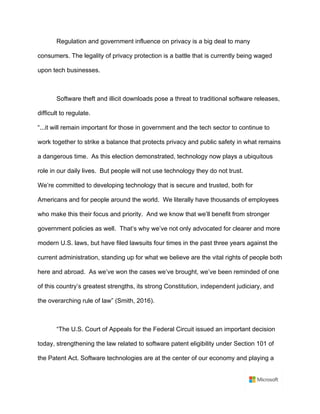 Regulation and government influence on privacy is a big deal to many
consumers. The legality of privacy protection is a battle that is currently being waged
upon tech businesses.	
	
Software theft and illicit downloads pose a threat to traditional software releases,
difficult to regulate. 	
“...it will remain important for those in government and the tech sector to continue to
work together to strike a balance that protects privacy and public safety in what remains
a dangerous time. As this election demonstrated, technology now plays a ubiquitous
role in our daily lives. But people will not use technology they do not trust.	
We’re committed to developing technology that is secure and trusted, both for
Americans and for people around the world. We literally have thousands of employees
who make this their focus and priority. And we know that we’ll benefit from stronger
government policies as well. That’s why we’ve not only advocated for clearer and more
modern U.S. laws, but have filed lawsuits four times in the past three years against the
current administration, standing up for what we believe are the vital rights of people both
here and abroad. As we’ve won the cases we’ve brought, we’ve been reminded of one
of this country’s greatest strengths, its strong Constitution, independent judiciary, and
the overarching rule of law” (Smith, 2016).	
	
“The U.S. Court of Appeals for the Federal Circuit issued an important decision
today, strengthening the law related to software patent eligibility under Section 101 of
the Patent Act. Software technologies are at the center of our economy and playing a
 