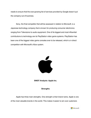 needs to ensure that the ever-growing list of services provided by Google doesn’t put
the company out of business.	
	
Sony, the final competitor that will be assessed in relation to Microsoft, is a
Japanese technology company that is known for producing consumer electronics
ranging from Televisions to audio equipment. One of its biggest and most influential
contributions to technology are its PlayStation video game systems. PlayStation has
been one of the biggest video game consoles ever to be released, which is in direct
competition with Microsoft’s Xbox system.	
	
	
	
	
SWOT Analysis: Apple Inc.	
	
Strengths	
	
Apple has three main strengths. One strength is their brand name. Apple is one
of the most valuable brands in the world. This makes it easier to win over customers
 