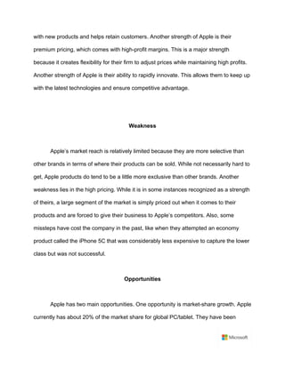 with new products and helps retain customers. Another strength of Apple is their
premium pricing, which comes with high-profit margins. This is a major strength
because it creates flexibility for their firm to adjust prices while maintaining high profits.
Another strength of Apple is their ability to rapidly innovate. This allows them to keep up
with the latest technologies and ensure competitive advantage. 	
	
	
Weakness	
	
Apple’s market reach is relatively limited because they are more selective than
other brands in terms of where their products can be sold. While not necessarily hard to
get, Apple products do tend to be a little more exclusive than other brands. Another
weakness lies in the high pricing. While it is in some instances recognized as a strength
of theirs, a large segment of the market is simply priced out when it comes to their
products and are forced to give their business to Apple’s competitors. Also, some
missteps have cost the company in the past, like when they attempted an economy
product called the iPhone 5C that was considerably less expensive to capture the lower
class but was not successful. 	
	
Opportunities	
	
Apple has two main opportunities. One opportunity is market-share growth. Apple
currently has about 20% of the market share for global PC/tablet. They have been
 