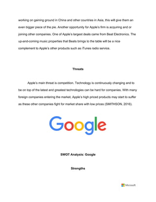 working on gaining ground in China and other countries in Asia, this will give them an
even bigger piece of the pie. Another opportunity for Apple’s firm is acquiring and or
joining other companies. One of Apple’s largest deals came from Beat Electronics. The
up-and-coming music properties that Beats brings to the table will be a nice
complement to Apple’s other products such as iTunes radio service.	
	
	
Threats	
	
Apple’s main threat is competition. Technology is continuously changing and to
be on top of the latest and greatest technologies can be hard for companies. With many
foreign companies entering the market, Apple’s high priced products may start to suffer
as these other companies fight for market share with low prices (SMITHSON, 2016).	
	
	
	
	
SWOT Analysis: Google	
	
Strengths	
	
 