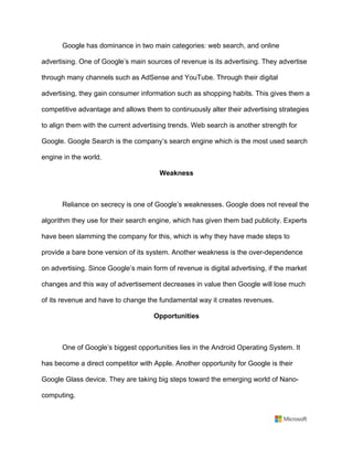 Google has dominance in two main categories: web search, and online
advertising. One of Google’s main sources of revenue is its advertising. They advertise
through many channels such as AdSense and YouTube. Through their digital
advertising, they gain consumer information such as shopping habits. This gives them a
competitive advantage and allows them to continuously alter their advertising strategies
to align them with the current advertising trends. Web search is another strength for
Google. Google Search is the company’s search engine which is the most used search
engine in the world. 	
Weakness	
	
Reliance on secrecy is one of Google’s weaknesses. Google does not reveal the
algorithm they use for their search engine, which has given them bad publicity. Experts
have been slamming the company for this, which is why they have made steps to
provide a bare bone version of its system. Another weakness is the over-dependence
on advertising. Since Google’s main form of revenue is digital advertising, if the market
changes and this way of advertisement decreases in value then Google will lose much
of its revenue and have to change the fundamental way it creates revenues.	
Opportunities	
	
One of Google’s biggest opportunities lies in the Android Operating System. It
has become a direct competitor with Apple. Another opportunity for Google is their
Google Glass device. They are taking big steps toward the emerging world of Nano-
computing. 	
 