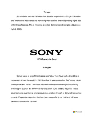 Threats	
Social media such as Facebook has posed a large threat to Google. Facebook
and other social media sites are increasing their features and incorporating digital ads
within those features. This is hindering Google’s dominance in the digital ad business
(MSG, 2016).	
	
	
	
	
	
SWOT Analysis: Sony	
	
Strengths	
	
Sony’s brand is one of their biggest strengths. They have built a brand that is
recognized all over the world. In 2011 their brand was surveyed as Asia’s most valued
brand (WEXLER, 2016). They have also been involved with many groundbreaking
technologies such as the Trinitron Color television, VCR, and Blu-Ray disc. These
advancements give Sony a strong reputation. Another strength of Sony is their gaming
console, Playstation. A product that has been successful since 1994 and still sees
tremendous consumer demand. 	
	
 