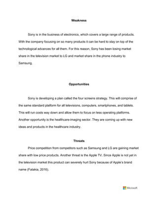 Weakness	
	
Sony is in the business of electronics, which covers a large range of products.
With the company focusing on so many products it can be hard to stay on top of the
technological advances for all them. For this reason, Sony has been losing market
share in the television market to LG and market share in the phone industry to
Samsung. 	
	
	
Opportunities	
	
Sony is developing a plan called the four screens strategy. This will comprise of
the same standard platform for all televisions, computers, smartphones, and tablets.
This will run costs way down and allow them to focus on less operating platforms.
Another opportunity is the healthcare-imaging sector. They are coming up with new
ideas and products in the healthcare industry.	
	
Threats	
Price competition from competitors such as Samsung and LG are gaining market
share with low price products. Another threat is the Apple TV. Since Apple is not yet in
the television market this product can severely hurt Sony because of Apple’s brand
name (Fatakia, 2016).	
	
 
