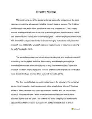 Competitive Advantage	
	
Microsoft, being one of the largest and most successful companies in the world
has many competitive advantages that allow for such massive success. The first thing
that Microsoft does well is it has great human resource management. The company
ensures that they not only recruit the most qualified applicants, but also spend a lot of
time and money into training their current employees. “Talented employees are sourced
from diversified backgrounds in order to create the highly multicultural workplace that
Microsoft has. Additionally, Microsoft also uses huge amounts of resources in training
the staffs” (LinkedIn, 2016).	
	
The second advantage that helps the company to grow is its employee retention.
Maintaining the employees that have been crafting and developing cutting edge
products over decades allows the company to stay consistent in quality. “Over time
Microsoft has been able to improve its services and the quality of products and this has
made it retain the huge clientele it has captured” (LinkedIn, 2016).	
	
The third most effective competitive advantage is the ubiquity of the company’s
service. Most computers that the consumers utilize already have Microsoft Windows
software. “Many personal computers come already installed with the standardized
Microsoft Windows software. This is a competitive advantage that Microsoft has
exploited against over the years. The fact that not every company has software this
popular makes Microsoft stand out” (LinkedIn, 2016). Microsoft uses its brand
 
