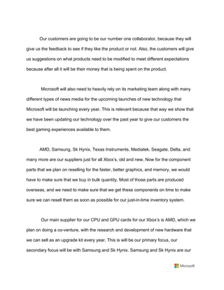 Our customers are going to be our number one collaborator, because they will
give us the feedback to see if they like the product or not. Also, the customers will give
us suggestions on what products need to be modified to meet different expectations
because after all it will be their money that is being spent on the product.	
	
Microsoft will also need to heavily rely on its marketing team along with many
different types of news media for the upcoming launches of new technology that
Microsoft will be launching every year. This is relevant because that way we show that
we have been updating our technology over the past year to give our customers the
best gaming experiences available to them.	
	
AMD, Samsung, Sk Hynix, Texas Instruments, Mediatek, Seagate, Delta, and
many more are our suppliers just for all Xbox’s, old and new. Now for the component
parts that we plan on reselling for the faster, better graphics, and memory, we would
have to make sure that we buy in bulk quantity. Most of those parts are produced
overseas, and we need to make sure that we get these components on time to make
sure we can resell them as soon as possible for our just-in-time inventory system.	
	
Our main supplier for our CPU and GPU cards for our Xbox’s is AMD, which we
plan on doing a co-venture, with the research and development of new hardware that
we can sell as an upgrade kit every year. This is will be our primary focus, our
secondary focus will be with Samsung and Sk Hynix. Samsung and Sk Hynix are our
 