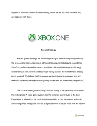 supplier of flash and random access memory, which we will do a little research and
development with them.	
	
	
	
Growth Strategy	
	
For our growth strategy, we are aiming our sights towards the gaming industry.
We propose that Microsoft employs a Product Development strategy to expand their
Xbox 720 platform beyond its current capabilities. A Product Development Strategy
entails taking a new product and targeting it mainly towards the market that is already
being serviced. We believe that the console gaming industry is antiquated and is in
need of a systematic change to allow gaming to reach its full potential on the platform.	
	
The console video game industry functions mostly in the same way it has since
the mid-eighties: A video game system, like the Nintendo Game Cube or the Sony
Playstation, is released to the public with the capability to play the newest and most
advanced games. That game console is replaced in five to seven years with the newest
 